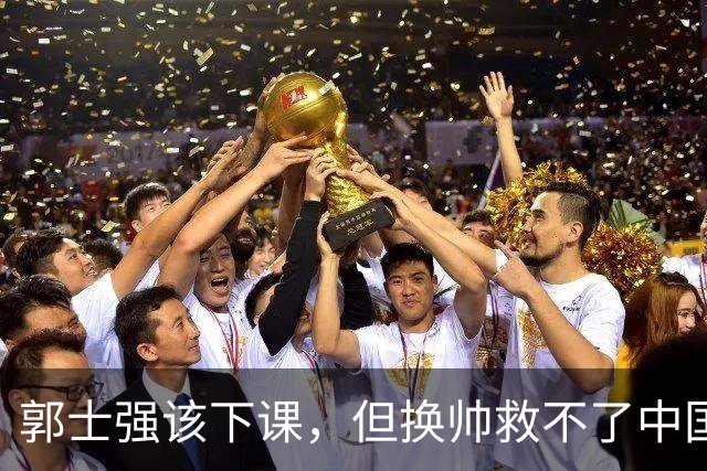 郭士强该下课，但换帅救不了中国男篮！再好的教练也难改先天短板